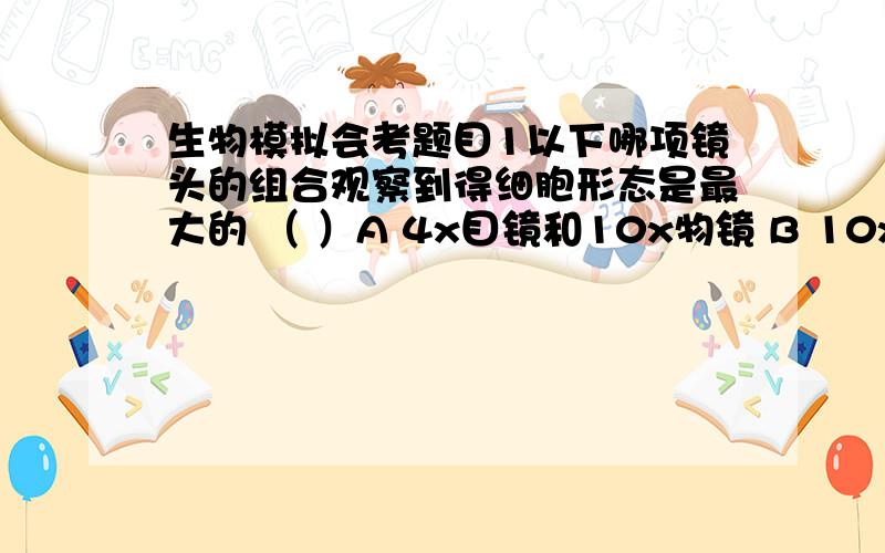 生物模拟会考题目1以下哪项镜头的组合观察到得细胞形态是最大的 （ ）A 4x目镜和10x物镜 B 10x目镜和10x物镜