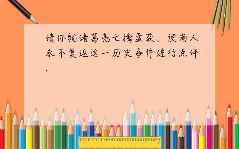 请你就诸葛亮七擒孟获、使南人永不复返这一历史事件进行点评.