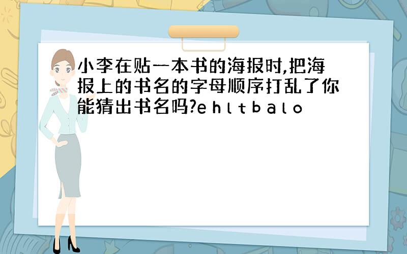 小李在贴一本书的海报时,把海报上的书名的字母顺序打乱了你能猜出书名吗?e h l t b a l o