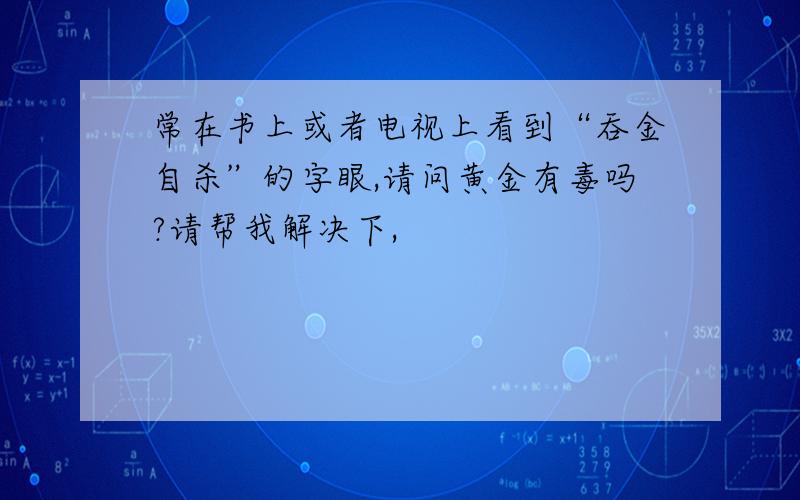 常在书上或者电视上看到“吞金自杀”的字眼,请问黄金有毒吗?请帮我解决下,