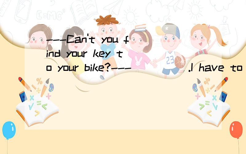 ---Can't you find your key to your bike?---_____.I have to b