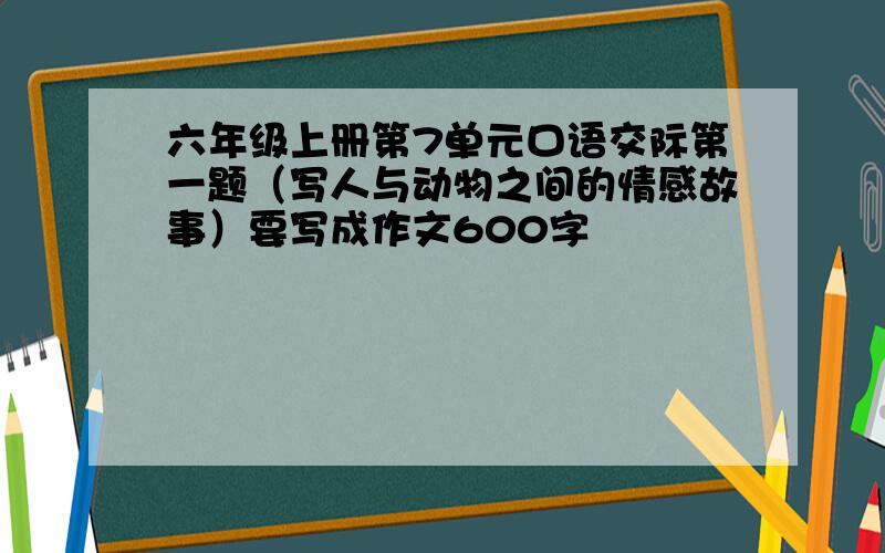 六年级上册第7单元口语交际第一题（写人与动物之间的情感故事）要写成作文600字