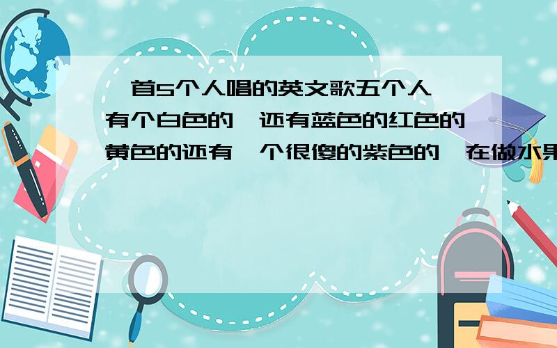 一首5个人唱的英文歌五个人,有个白色的,还有蓝色的红色的黄色的还有一个很傻的紫色的,在做水果沙拉,歌词有几句是fruit