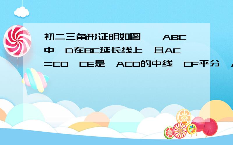 初二三角形证明如图,△ABC中,D在BC延长线上,且AC=CD,CE是△ACD的中线,CF平分∠ACB,交AB于F,求证