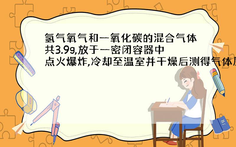 氢气氧气和一氧化碳的混合气体共3.9g,放于一密闭容器中点火爆炸,冷却至温室并干燥后测得气体质量为2.82g,再将此气体