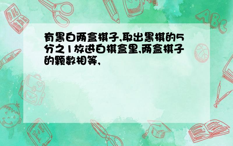 有黑白两盒棋子,取出黑棋的5分之1放进白棋盒里,两盒棋子的颗数相等,