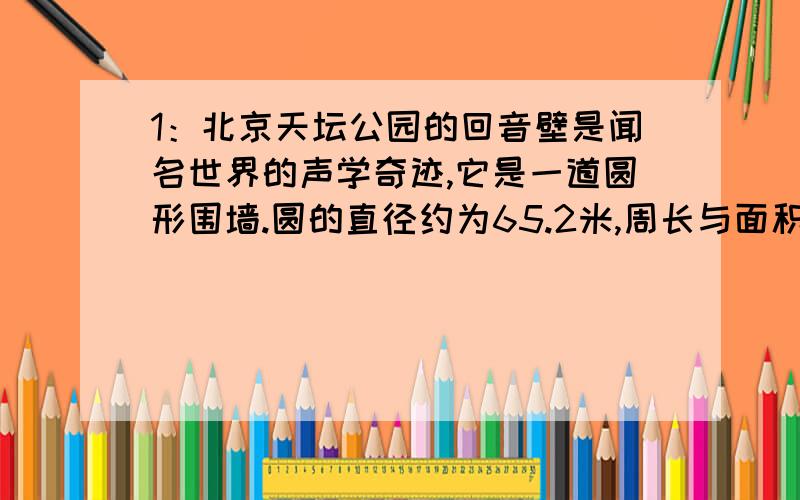 1：北京天坛公园的回音壁是闻名世界的声学奇迹,它是一道圆形围墙.圆的直径约为65.2米,周长与面积分别是多少?（结果保留