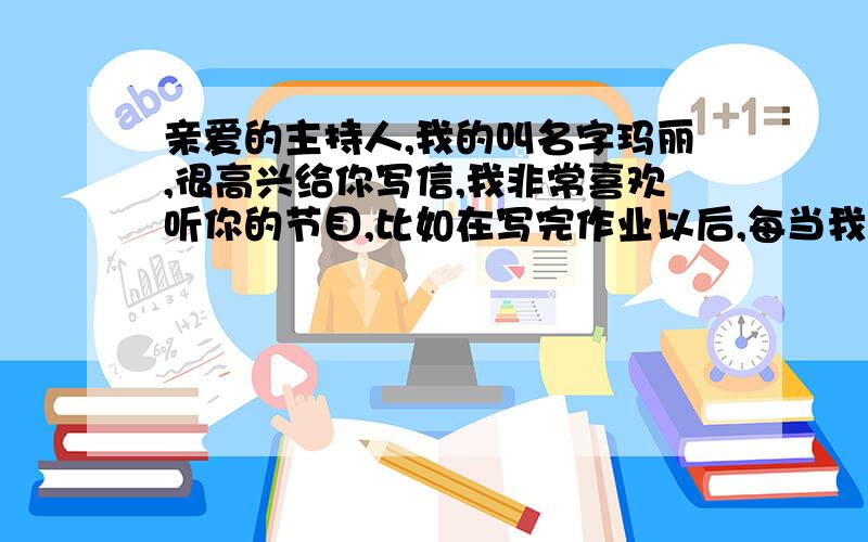 亲爱的主持人,我的叫名字玛丽,很高兴给你写信,我非常喜欢听你的节目,比如在写完作业以后,每当我伤心时,你播放的歌总会让我