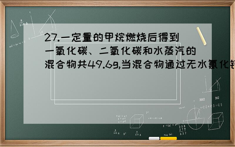 27.一定量的甲烷燃烧后得到一氧化碳、二氧化碳和水蒸汽的混合物共49.6g,当混合物通过无水氯化钙时,氯化钙增重25.2