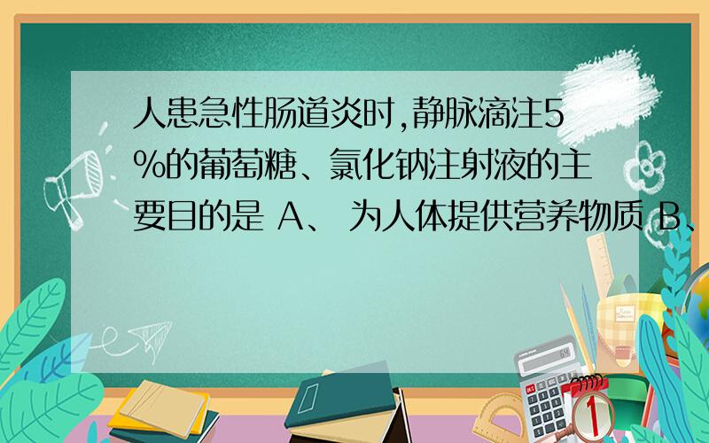 人患急性肠道炎时,静脉滴注5%的葡萄糖、氯化钠注射液的主要目的是 A、 为人体提供营养物质 B、 补充体内盐分 C、 补