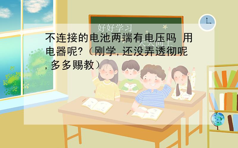 不连接的电池两端有电压吗 用电器呢?（刚学,还没弄透彻呢,多多赐教）