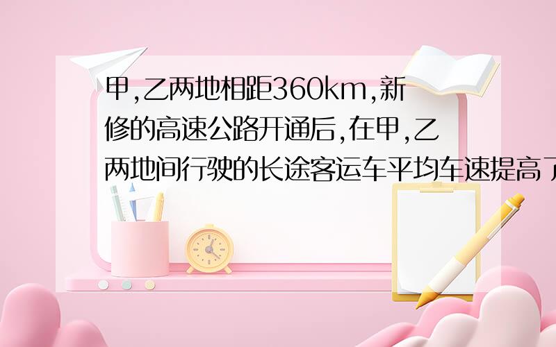 甲,乙两地相距360km,新修的高速公路开通后,在甲,乙两地间行驶的长途客运车平均车速提高了50%,而从甲地到乙地的时间