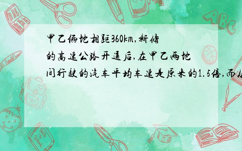 甲乙俩地相距360km,新修的高速公路开通后,在甲乙两地间行驶的汽车平均车速是原来的1.5倍,而从甲地到乙地