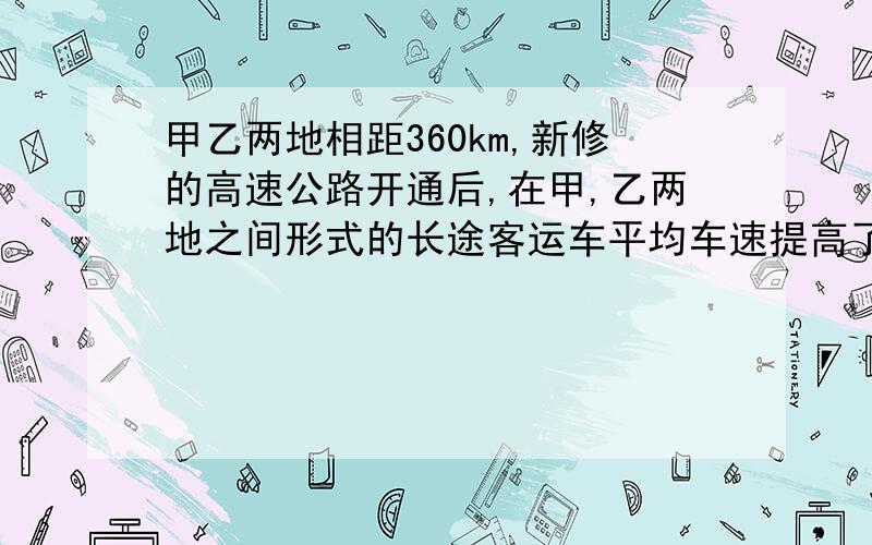 甲乙两地相距360km,新修的高速公路开通后,在甲,乙两地之间形式的长途客运车平均车速提高了50%,而从甲地到乙地的时间