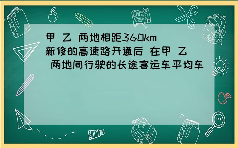 甲 乙 两地相距360km 新修的高速路开通后 在甲 乙 两地间行驶的长途客运车平均车