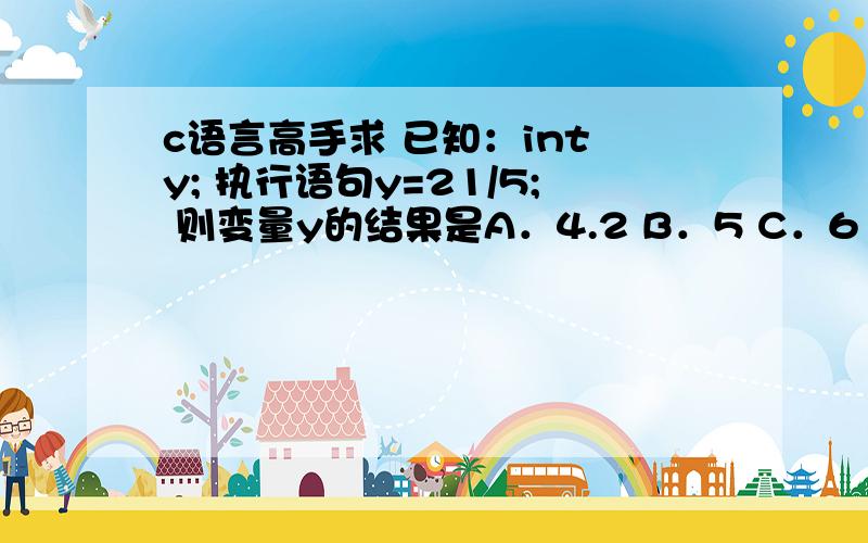 c语言高手求 已知：int y; 执行语句y=21/5; 则变量y的结果是A．4.2 B．5 C．6 D．4