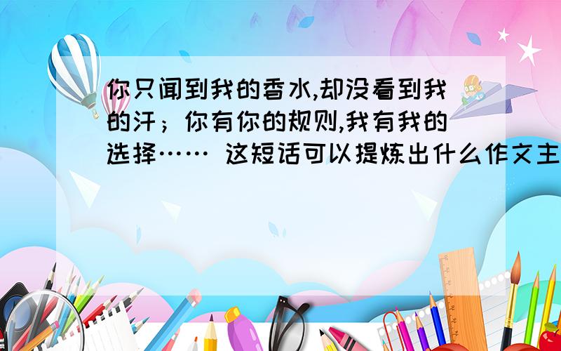 你只闻到我的香水,却没看到我的汗；你有你的规则,我有我的选择…… 这短话可以提炼出什么作文主