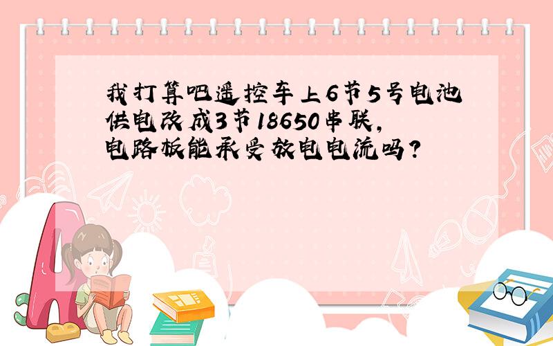 我打算吧遥控车上6节5号电池供电改成3节18650串联,电路板能承受放电电流吗?