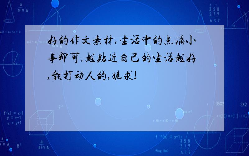 好的作文素材,生活中的点滴小事即可,越贴近自己的生活越好,能打动人的,跪求!