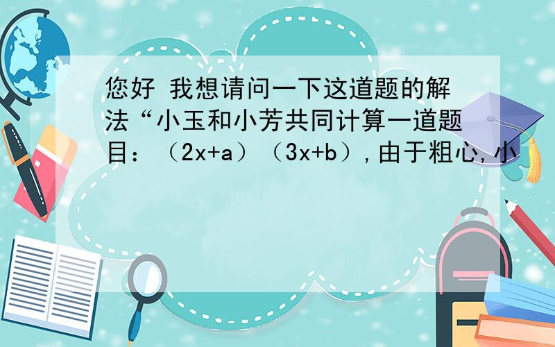 您好 我想请问一下这道题的解法“小玉和小芳共同计算一道题目：（2x+a）（3x+b）,由于粗心,小