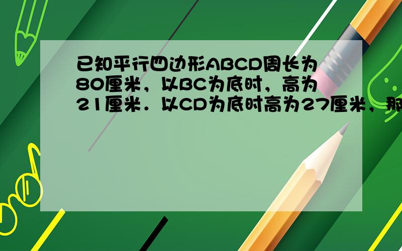 已知平行四边形ABCD周长为80厘米，以BC为底时，高为21厘米．以CD为底时高为27厘米，那么平行四边形的面积为___