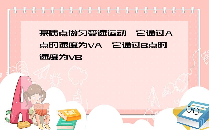 某质点做匀变速运动,它通过A点时速度为VA,它通过B点时速度为VB