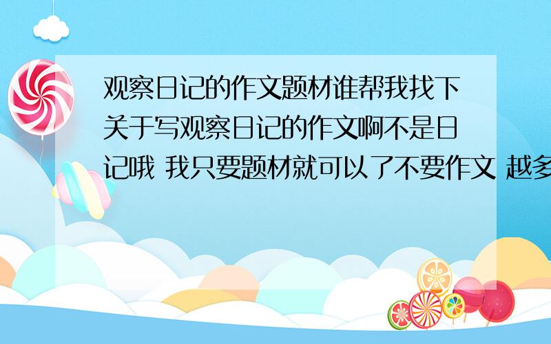 观察日记的作文题材谁帮我找下关于写观察日记的作文啊不是日记哦 我只要题材就可以了不要作文 越多越好 哥写啊 不要动物的啊