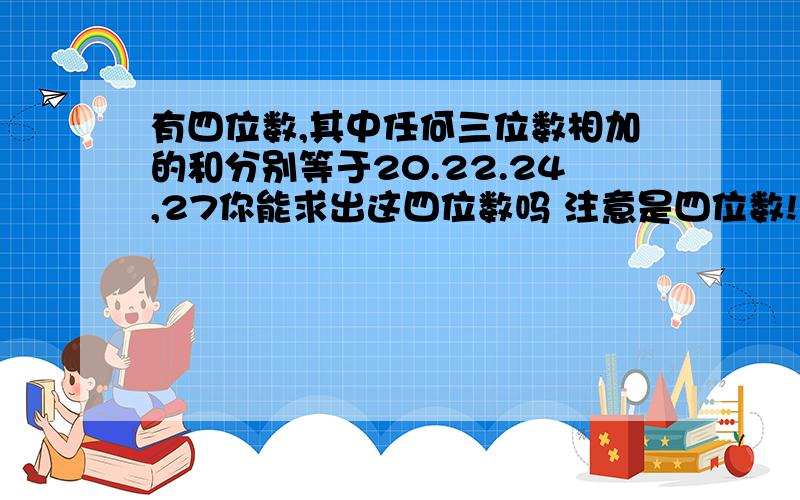 有四位数,其中任何三位数相加的和分别等于20.22.24,27你能求出这四位数吗 注意是四位数!