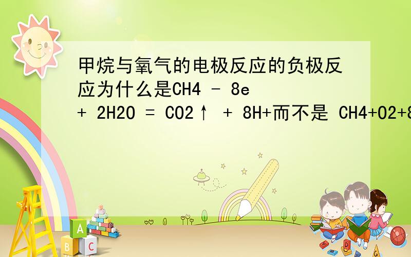 甲烷与氧气的电极反应的负极反应为什么是CH4 - 8e + 2H2O = CO2↑ + 8H+而不是 CH4+O2+8e