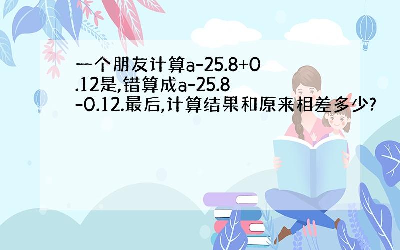 一个朋友计算a-25.8+0.12是,错算成a-25.8-0.12.最后,计算结果和原来相差多少?