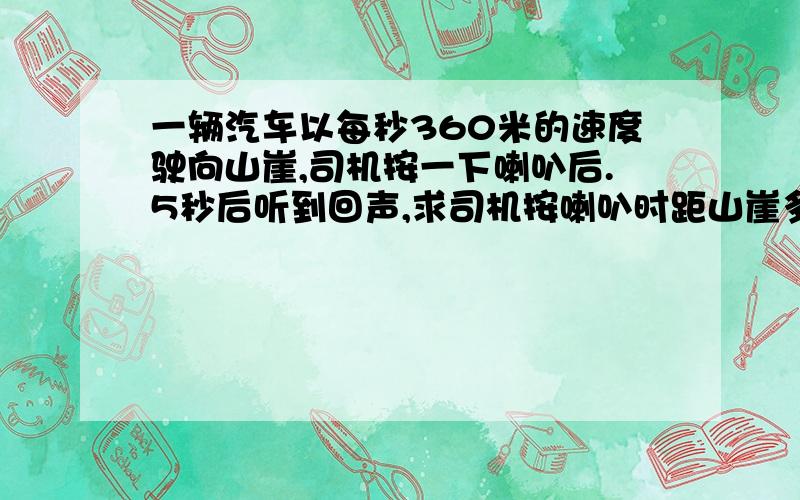 一辆汽车以每秒360米的速度驶向山崖,司机按一下喇叭后.5秒后听到回声,求司机按喇叭时距山崖多远?