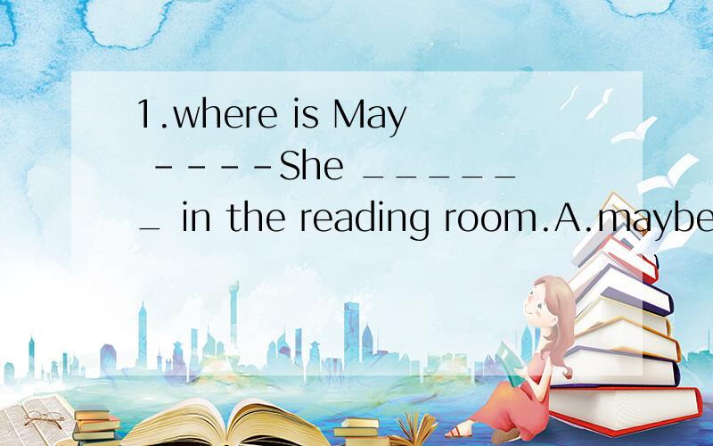 1.where is May ----She ______ in the reading room.A.maybe B.