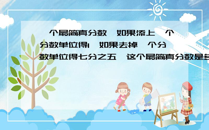 一个最简真分数,如果添上一个分数单位得1,如果去掉一个分数单位得七分之五,这个最简真分数是多少