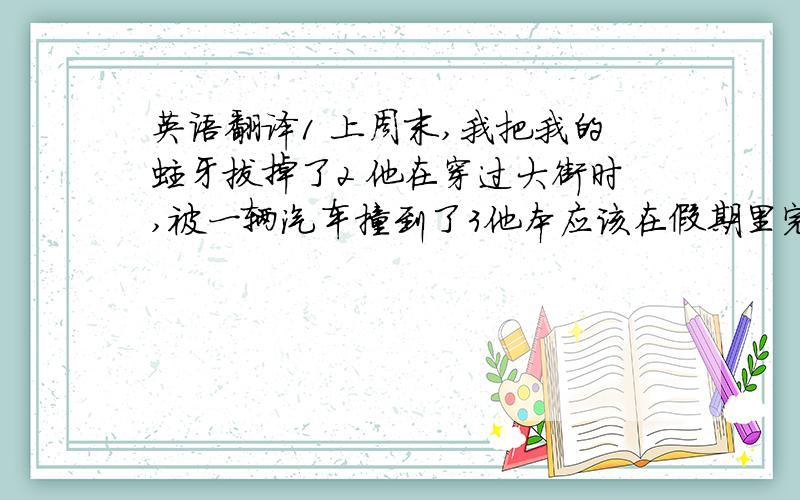 英语翻译1 上周末,我把我的蛀牙拔掉了2 他在穿过大街时,被一辆汽车撞到了3他本应该在假期里完成作业,但他一直在玩4 没