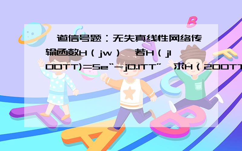 一道信号题：无失真线性网络传输函数H（jw）,若H（j100TT)=5e“-j0.1TT”,求H（200TT）