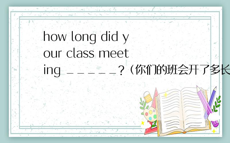 how long did your class meeting _____?（你们的班会开了多长时间?）