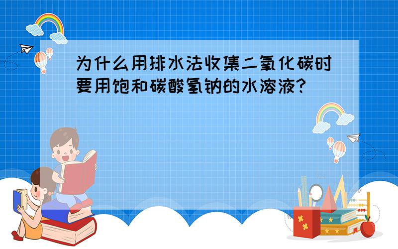 为什么用排水法收集二氧化碳时要用饱和碳酸氢钠的水溶液?