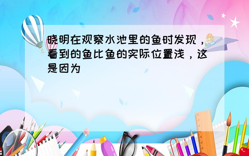 晓明在观察水池里的鱼时发现，看到的鱼比鱼的实际位置浅，这是因为（　　）