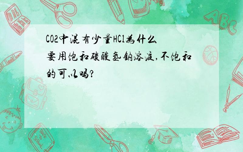 CO2中混有少量HCl为什么要用饱和碳酸氢钠溶液,不饱和的可以吗?