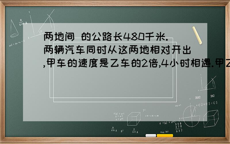 两地间 的公路长480千米.两辆汽车同时从这两地相对开出,甲车的速度是乙车的2倍,4小时相遇.甲乙两车每小时行多少米?