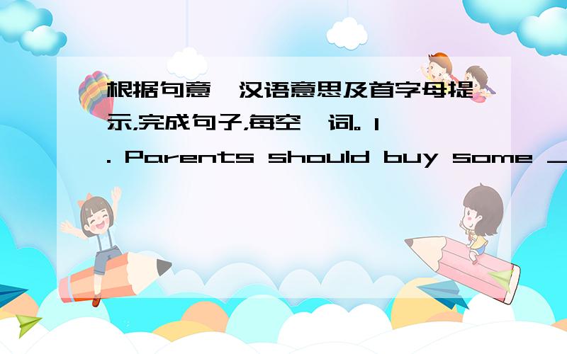 根据句意、汉语意思及首字母提示，完成句子，每空一词。 1. Parents should buy some ______