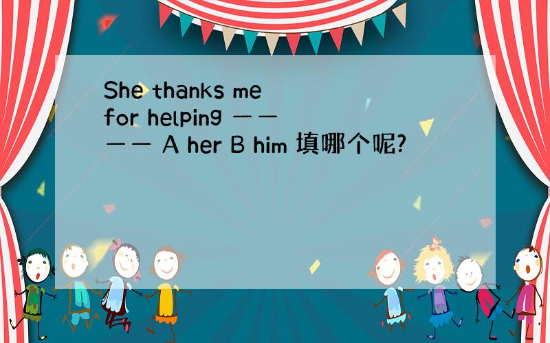 She thanks me for helping ———— A her B him 填哪个呢?