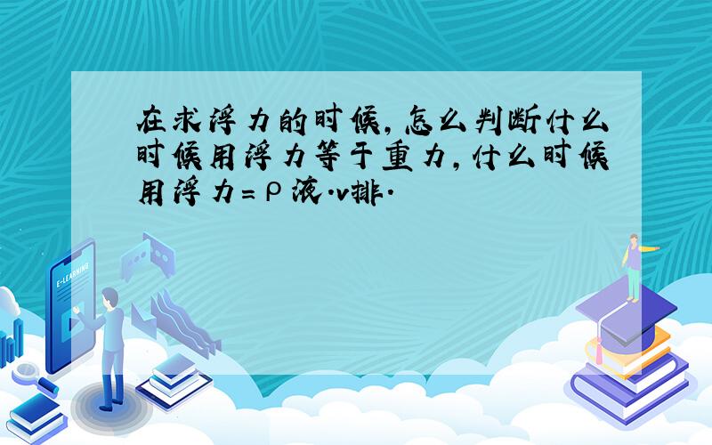 在求浮力的时候,怎么判断什么时候用浮力等于重力,什么时候用浮力=ρ液.v排.