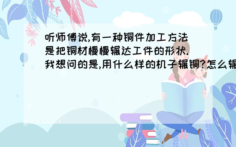 听师傅说,有一种铜件加工方法是把铜材慢慢辗达工件的形状.我想问的是,用什么样的机子辗铜?怎么辗?