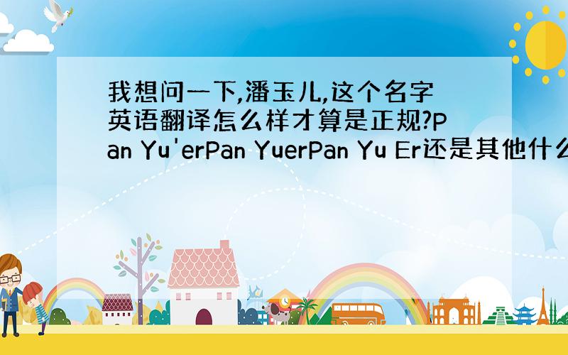 我想问一下,潘玉儿,这个名字英语翻译怎么样才算是正规?Pan Yu'erPan YuerPan Yu Er还是其他什么的