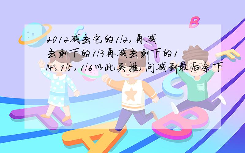 2012减去它的1/2,再减去剩下的1/3再减去剩下的1/4,1/5,1/6以此类推,问减到最后余下