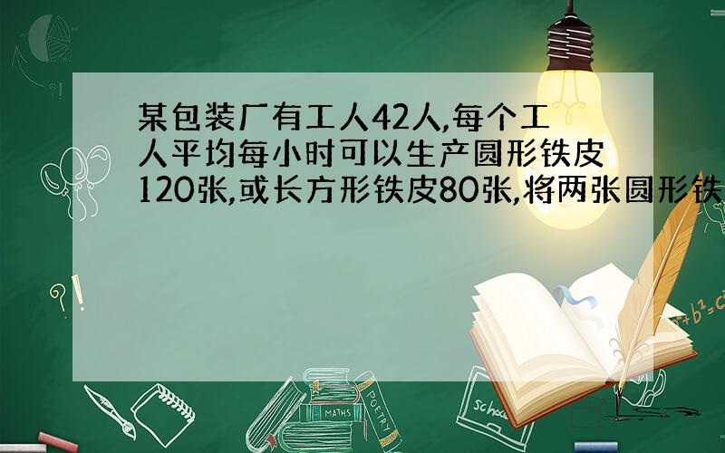 某包装厂有工人42人,每个工人平均每小时可以生产圆形铁皮120张,或长方形铁皮80张,将两张圆形铁皮与一张长方形铁皮可配