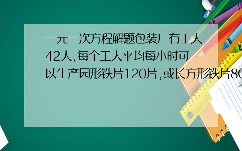 一元一次方程解题包装厂有工人42人,每个工人平均每小时可以生产园形铁片120片,或长方形铁片80片,将两张圆形铁片与和一