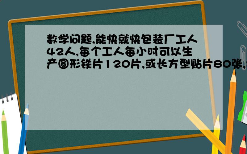 数学问题,能快就快包装厂工人42人,每个工人每小时可以生产圆形铁片120片,或长方型贴片80张,将2张圆形铁片与一张方形