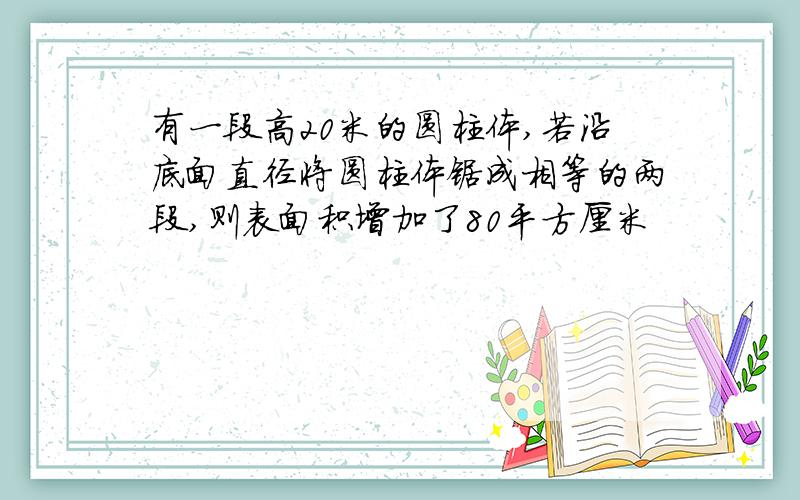 有一段高20米的圆柱体,若沿底面直径将圆柱体锯成相等的两段,则表面积增加了80平方厘米